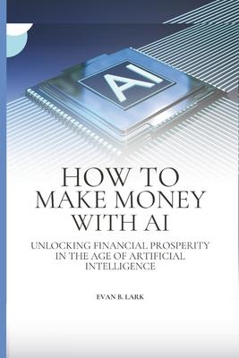 How to Make Money with AI: Unlocking Financial Prosperity in the Age of Artificial Intelligence