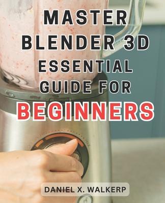 Master Blender 3D: Essential Guide for Beginners: Master the Art of Blender 3D: Unleash Your Creative Genius and Transform Your Imaginati