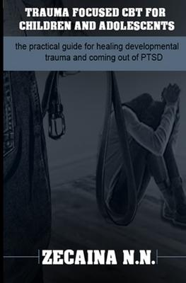 Trauma focused CBT for children and adolescents: The practical guide for healing developmental trauma and coming out of PTSD