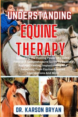 Understanding Equine Therapy: Unlocking The Healing Power Of Equine Fitness: A Comprehensive Guide To Equine-Assisted Healing, Implementing And Bene