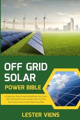 Off Grid Solar Power Bible: A Step-by-Step Guide to Building Your Own Off-Grid Solar Power System and Go from Zero know-how to Zero Electricity Bi