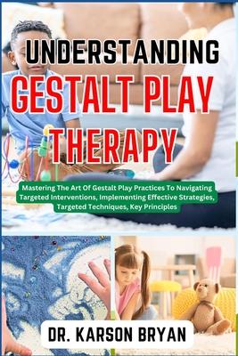 Understanding Gestalt Play Therapy: Mastering The Art Of Gestalt Play Practices To Navigating Targeted Interventions, Implementing Effective Strategie