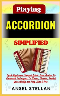 Playing ACCORDION Simplified: Quick Beginners Stepped Guide From Basics To Advanced Techniques To Learn, Master, Perfect Your Ability and Play Like