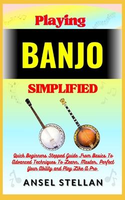 Playing BANJO Simplified: Quick Beginners Stepped Guide From Basics To Advanced Techniques To Learn, Master, Perfect Your Ability and Play Like