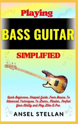 Playing BASS GUITAR Simplified: Quick Beginners Stepped Guide From Basics To Advanced Techniques To Learn, Master, Perfect Your Ability and Play Like