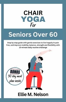 Chair Yoga for Seniors Over 60: Step by step guide with gentle exercises to live happily in pain free, and improve mobility, balance, strength and fle