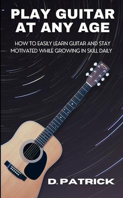 Play Guitar At Any Age: How To Easily Learn Guitar And Stay Motivated While Growing In Skill Daily