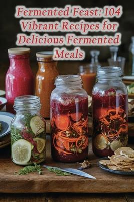 Fermented Feast: 104 Vibrant Recipes for Delicious Fermented Meals