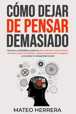 Cmo dejar de pensar demasiado: Tcnicas y minihbitos prcticos para eliminar el pensamiento excesivo, aliviar la ansiedad, superar el pensamiento ne