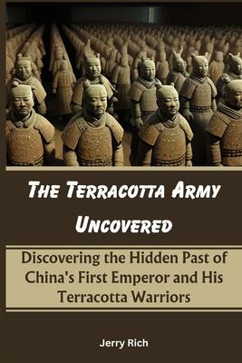 The Terracotta Army Uncovered: Discovering the Hidden Past of China's First Emperor and His Terracotta Warriors