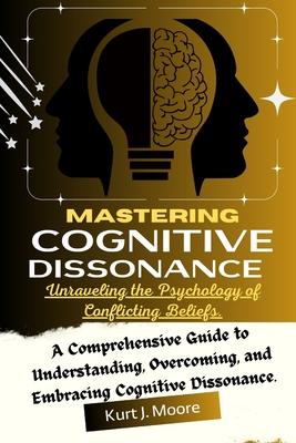 Mastering Cognitive Dissonance: Unraveling the Psychology of Conflicting Beliefs: A Comprehensive Guide to Understanding, Overcoming, and Embracing Co