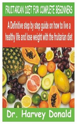 Fruitarian Diet for Complete Beginners: A Definitive step by step guide on how to live a healthy life and lose weight with the fruitarian diet