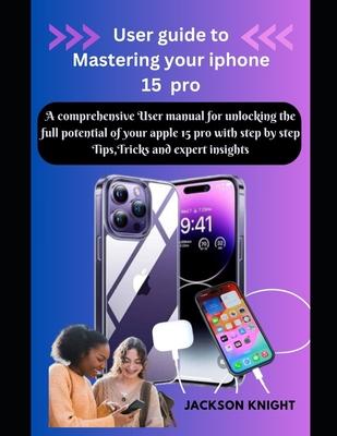 User guide to Mastering your iphone 15 pro: A comprehensive User manual for unlocking the full potential of your apple 15 pro with step by step Tips,