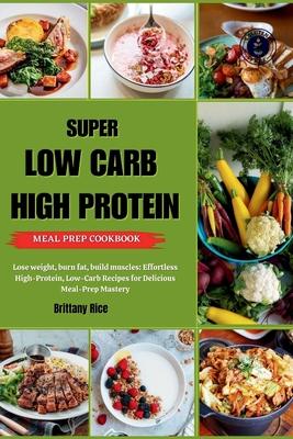 Super Low Carb High Protein Meal Prep Cookbook: Lose weight, burn fat, build muscles: Effortless High-Protein, Low-Carb Recipes for Delicious Meal-Pre