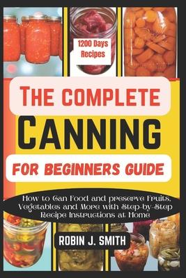 The Complete Canning for Beginners Guide: How to Can Food and preserve Fruits, Vegetables and More with Step-by-Step Recipe Instructions at Home