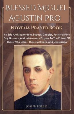 Blessed Miguel Agustin Pro Novena Prayer Book: His Life And Martyrdom, Legacy, Chaplet, Powerful Nine Day Novenas And Intercessory Prayers To The Patr