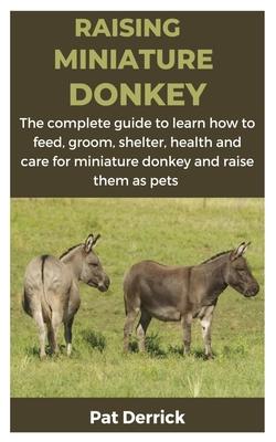 Raising Miniature Donkey: The complete guide to learn how to feed, groom, shelter, health and care for miniature donkey and raise them as pets