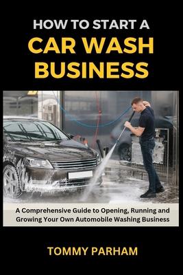 How to Start a Car Wash Business: A Comprehensive Guide to Opening, Running and Growing Your Own Automobile Washing Business