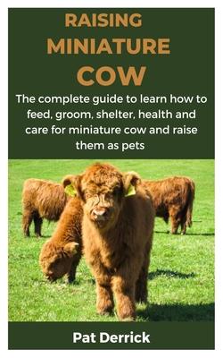 Raising Miniature Cow: The complete guide to learn how to feed, groom, shelter, health and care for miniature cow and raise them as pets