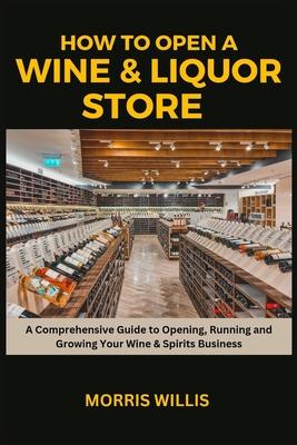 How to Open a Wine & Liquor Store: A Comprehensive Guide to Opening, Running and Growing Your Wine & Spirits Business