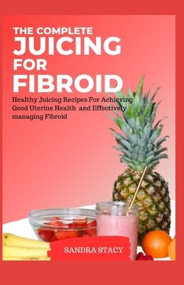 The Complete Juicing For Fibroid: Healthy Juicing Recipes For Achieving Good Uterine Health and Effectively managing Fibroid