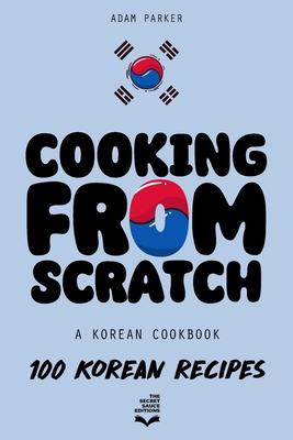 Cooking From Scratch - A Korean Cookbook: 100 Korean Recipes, From The Street Food To The Korean Home Cooking.