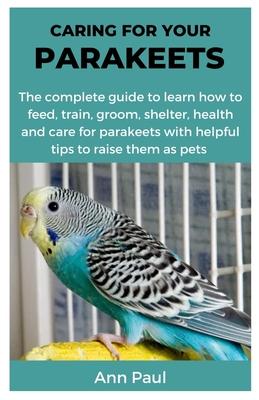 Caring for Your Parakeets: The complete guide to learn how to feed, train, groom, shelter, health and care for parakeets with helpful tips to rai