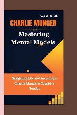 Charlie Munger: Mastering Mental Models- Navigating Life and Investment Charlie Munger's Cognitive Toolkit