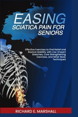 Easing Sciatica Pain for Seniors: Effective Exercises to Find Relief and Restore Mobility with Low-Impact Stretches, Core Strengthening Exercises, and