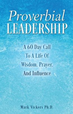 Proverbial Leadership: A 60 Day Call To A Life Of Wisdom, Prayer, And Influence
