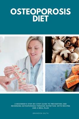 Osteoporosis Diet: A Beginner's Step-by-Step Guide To Preventing and Reversing Osteoporosis Through Nutrition With Recipes and a Meal Pla