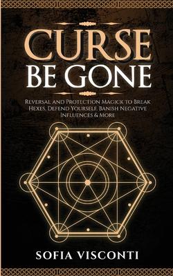 Curse Be Gone: Reversal and Protection Magick to Break Hexes, Defend Yourself, Banish Negative Influences & More