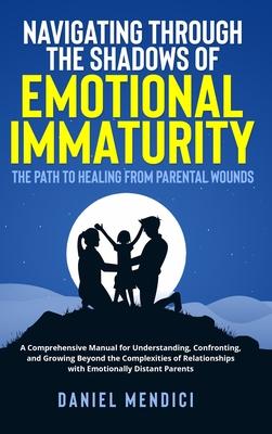 Navigating Through the Shadows of Emotional Immaturity: The Path to Healing from Parental Wounds: A Comprehensive Manual for Understanding, Confrontin