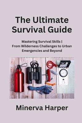 The Ultimate Survival Guide: Mastering Survival Skills From Wilderness Challenges to Urban Emergencies and Beyond