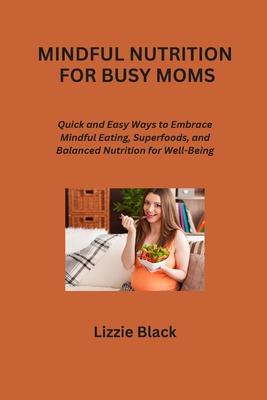 Mindful Nutrition for Busy Moms: Quick and Easy Ways to Embrace Mindful Eating, Superfoods, and Balanced Nutrition for Well-Being