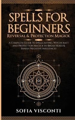 Spells for Beginners, Reversal & Protection Magick: A Complete Guide to Spellcasting, Witchcraft and Protection Magick to Break Hexes & Banish Negativ