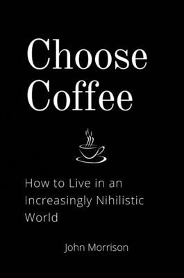 Choose Coffee: How to Live in an Increasingly Nihilistic World