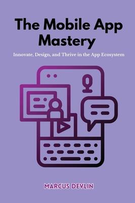 The Mobile App Mastery: Innovate, design, and thrive in the app ecosystem