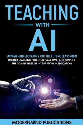 Teaching With AI: Empowering Educators For the Future Classroom - Unlock Learning Potential, Save Time, and Simplify the Complexities of