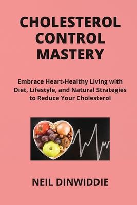 Cholesterol Control Mastery: Embrace Heart-Healthy Living with Diet, Lifestyle, and Natural Strategies to Reduce Your Cholesterol and Enhance Your