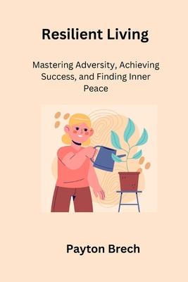 Resilient Living: Mastering Adversity, Achieving Success, and Finding Inner Peace