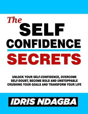 The Self-Confidence Secrets: Unlock Your Self-confidence, Overcome Self-doubt, Become Bold And Unstoppable Crushing Your Goals and Transform Your L