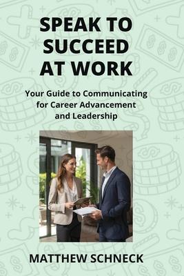 Speak to Succeed at Work: Your Guide to Communicating for Career Advancement and Leadership