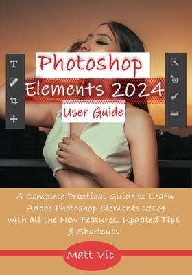 Photoshop Elements 2024 User Guide: A Complete Practical Guide to Learn Adobe Photoshop Elements 2024 with all the New Features, Updated Tips, & Short