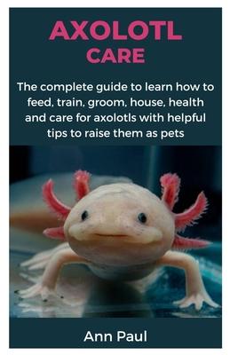 Axolotl Care: The complete guide to learn how to feed, train, groom, house, health and care for axolotls with helpful tips to raise