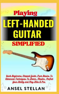 Playing LEFT-HANDED GUITAR Simplified: Quick Beginners Stepped Guide From Basics To Advanced Techniques To Learn, Master, Perfect Your Ability and Pla