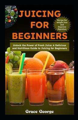 Juicing for Beginners: Unlock the Power of Fresh Juice: A Delicious and Nutritious Guide to Juicing for Beginners