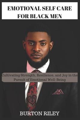 Emotional Self Care for Black Men: Cultivating Strength, Resilience, and Joy in the Pursuit of Emotional Well-Being