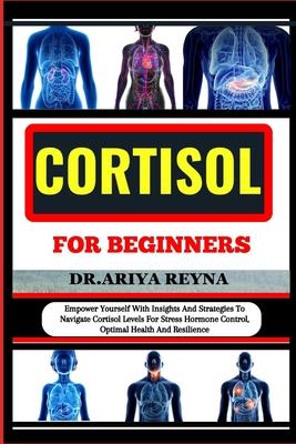 Cortisol for Beginners: Empower Yourself With Insights And Strategies To Navigate Cortisol Levels For Stress Hormone Control, Optimal Health A