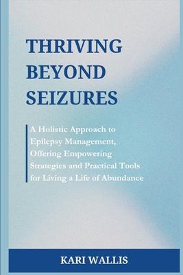 Thriving Beyond Seizures: A Holistic Approach to Epilepsy Management, Offering Empowering Strategies and Practical Tools for Living a Life of Ab